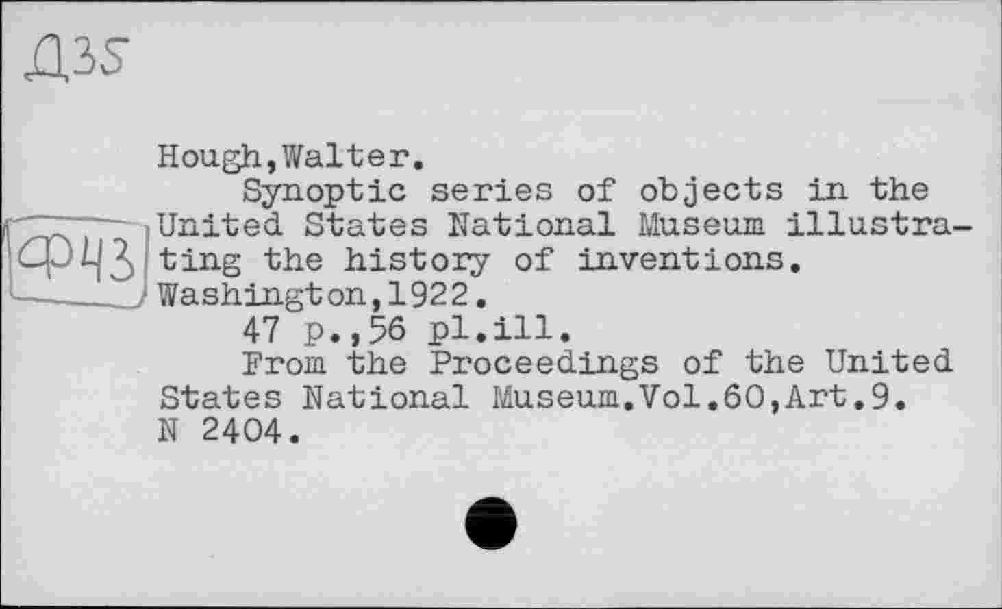 ﻿Hough,Walter.
Synoptic series of objects in the United States National Museum illustra ting the history of inventions. Washington,1922.
47 p.,56 pl.ill.
From the Pi'oceedings of the United States National Museum.Vol.60,Art.9. N 2404.